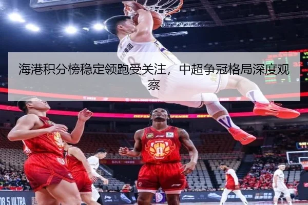 海港积分榜稳定领跑受关注，中超争冠格局深度观察